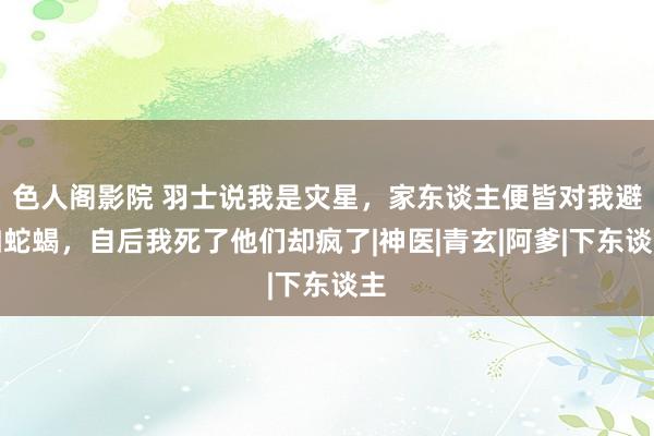 色人阁影院 羽士说我是灾星，家东谈主便皆对我避如蛇蝎，自后我死了他们却疯了|神医|青玄|阿爹|下东谈主