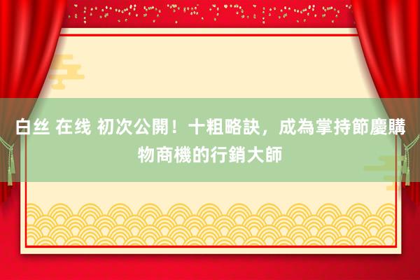 白丝 在线 初次公開！十粗略訣，成為掌持節慶購物商機的行銷大師