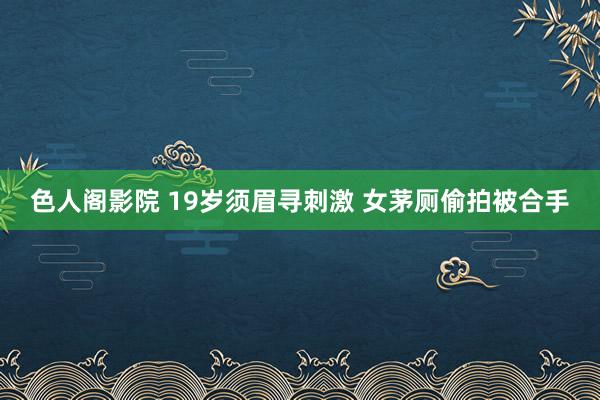 色人阁影院 19岁须眉寻刺激 女茅厕偷拍被合手