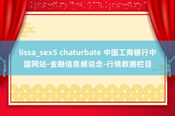 lissa_sex5 chaturbate 中国工商银行中国网站-金融信息频说念-行情数据栏目