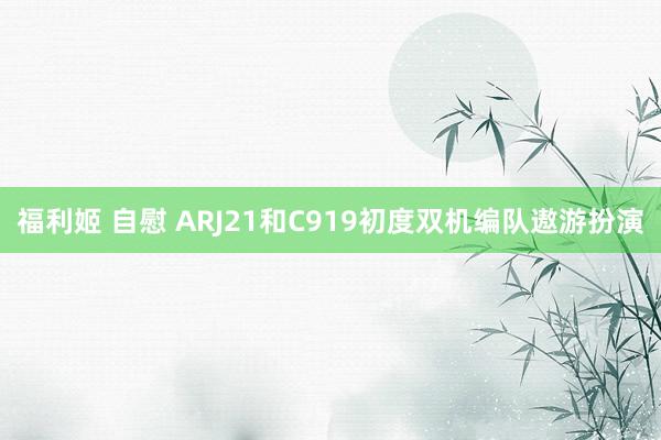 福利姬 自慰 ARJ21和C919初度双机编队遨游扮演