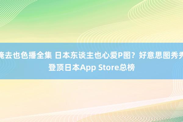 俺去也色播全集 日本东谈主也心爱P图？好意思图秀秀登顶日本App Store总榜