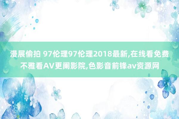 漫展偷拍 97伦理97伦理2018最新，在线看免费不雅看AV更阑影院，色影音前锋av资源网