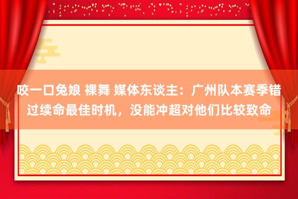 咬一口兔娘 裸舞 媒体东谈主：广州队本赛季错过续命最佳时机，没能冲超对他们比较致命