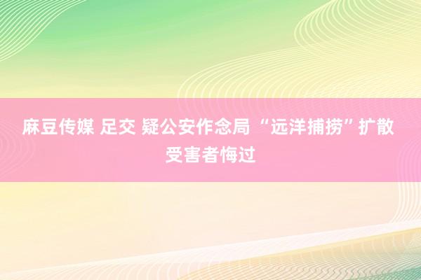 麻豆传媒 足交 疑公安作念局 “远洋捕捞”扩散 受害者悔过