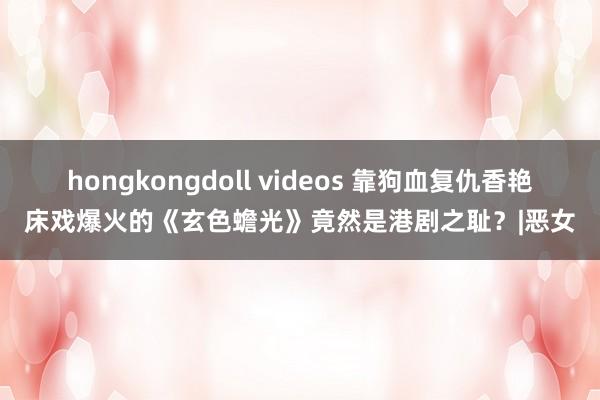 hongkongdoll videos 靠狗血复仇香艳床戏爆火的《玄色蟾光》竟然是港剧之耻？|恶女