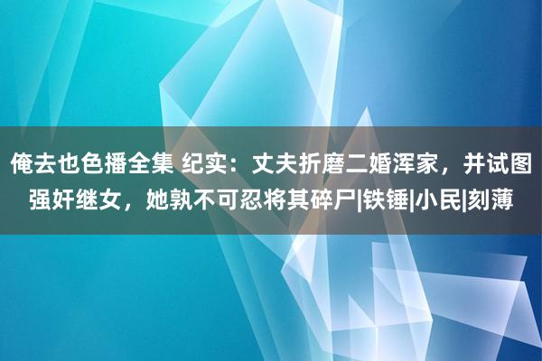 俺去也色播全集 纪实：丈夫折磨二婚浑家，并试图强奸继女，她孰不可忍将其碎尸|铁锤|小民|刻薄