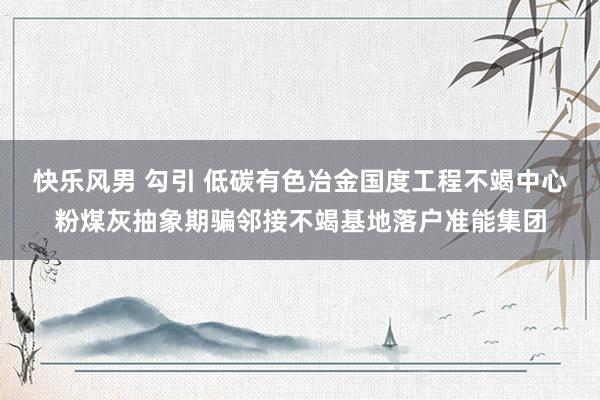 快乐风男 勾引 低碳有色冶金国度工程不竭中心粉煤灰抽象期骗邻接不竭基地落户准能集团