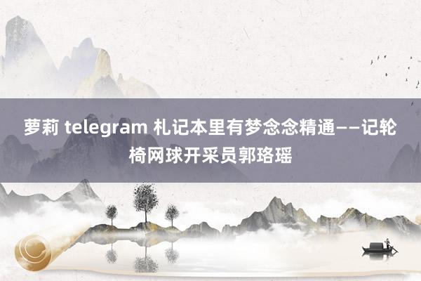 萝莉 telegram 札记本里有梦念念精通——记轮椅网球开采员郭珞瑶