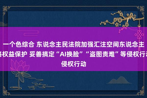 一个色综合 东说念主民法院加强汇注空间东说念主格权益保护 妥善搞定“AI换脸”“盗图责难”等侵权行动