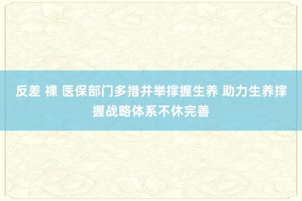 反差 裸 医保部门多措并举撑握生养 助力生养撑握战略体系不休完善