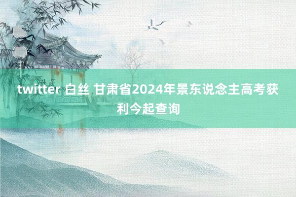 twitter 白丝 甘肃省2024年景东说念主高考获利今起查询