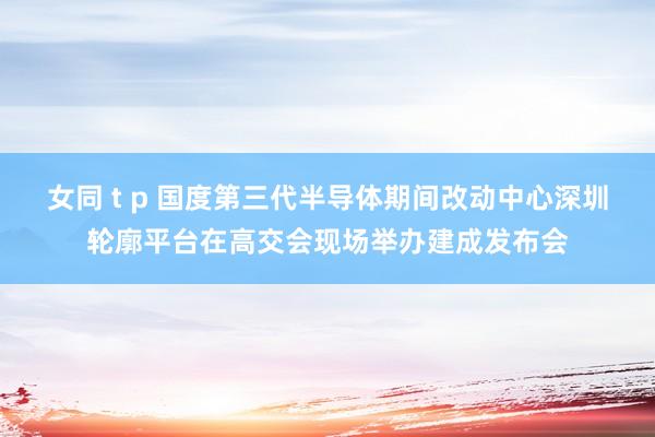 女同 t p 国度第三代半导体期间改动中心深圳轮廓平台在高交会现场举办建成发布会