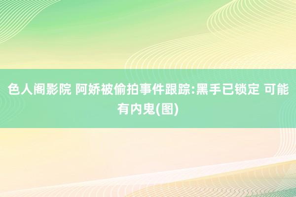 色人阁影院 阿娇被偷拍事件跟踪:黑手已锁定 可能有内鬼(图)