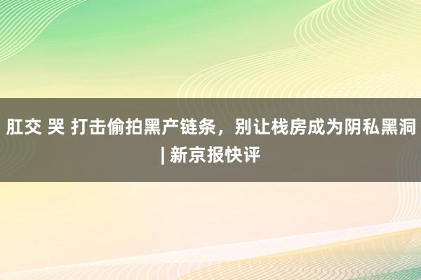 肛交 哭 打击偷拍黑产链条，别让栈房成为阴私黑洞| 新京报快评