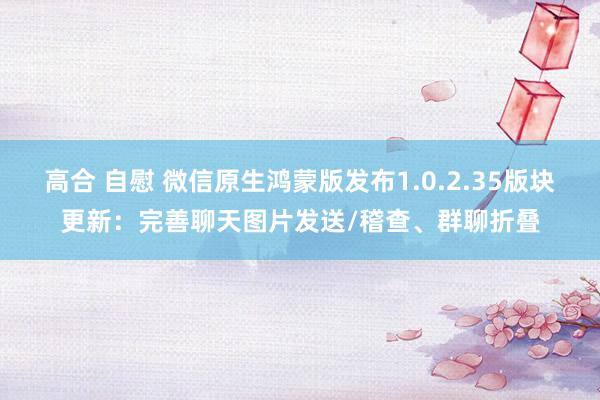 高合 自慰 微信原生鸿蒙版发布1.0.2.35版块更新：完善聊天图片发送/稽查、群聊折叠