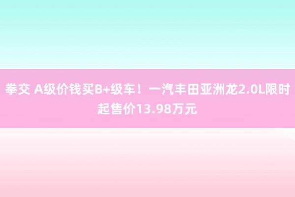 拳交 A级价钱买B+级车！一汽丰田亚洲龙2.0L限时起售价13.98万元