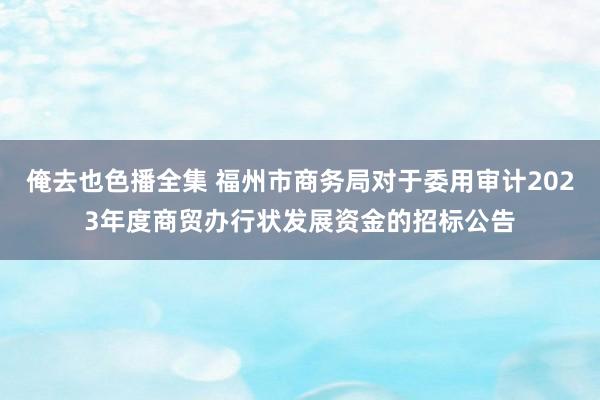 俺去也色播全集 福州市商务局对于委用审计2023年度商贸办行状发展资金的招标公告