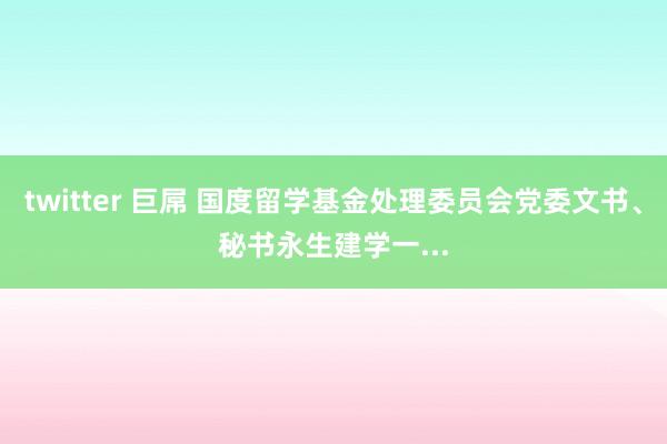 twitter 巨屌 国度留学基金处理委员会党委文书、秘书永生建学一...