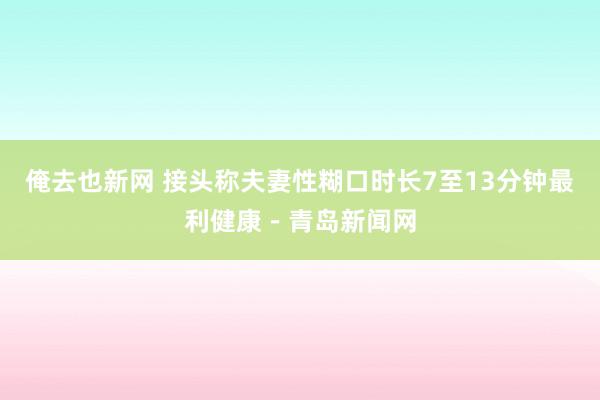 俺去也新网 接头称夫妻性糊口时长7至13分钟最利健康－青岛新闻网