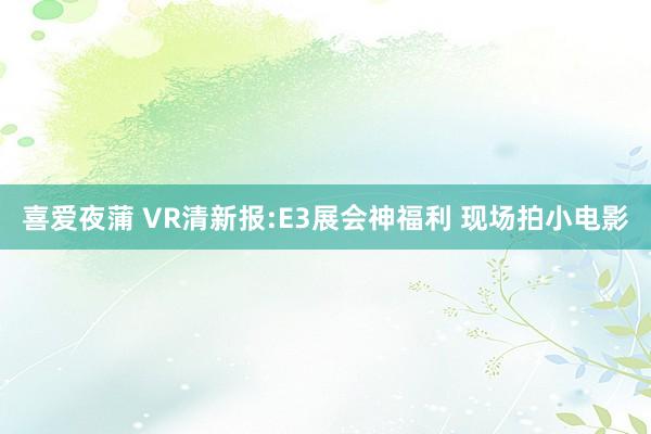 喜爱夜蒲 VR清新报:E3展会神福利 现场拍小电影