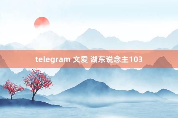 telegram 文爱 湖东说念主103