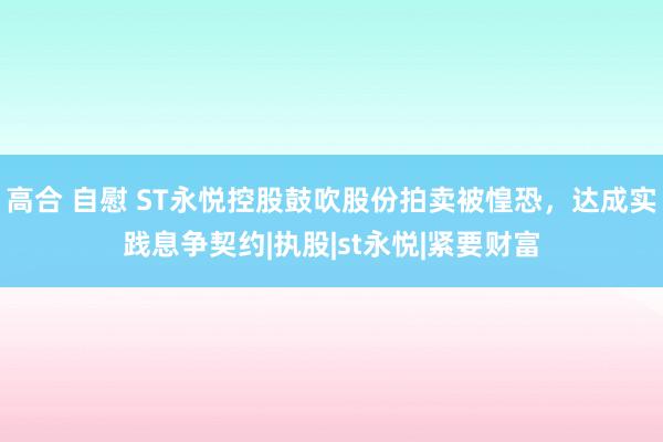 高合 自慰 ST永悦控股鼓吹股份拍卖被惶恐，达成实践息争契约|执股|st永悦|紧要财富