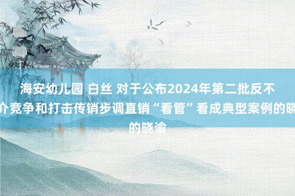 海安幼儿园 白丝 对于公布2024年第二批反不耿介竞争和打击传销步调直销“看管”看成典型案例的晓谕