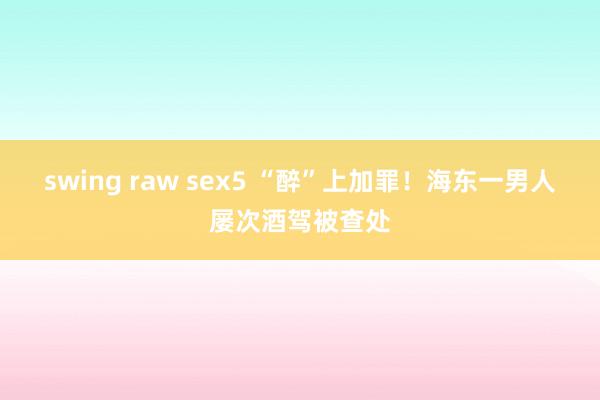 swing raw sex5 “醉”上加罪！海东一男人屡次酒驾被查处