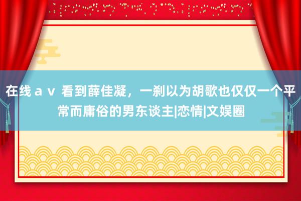 在线ａｖ 看到薛佳凝，一刹以为胡歌也仅仅一个平常而庸俗的男东谈主|恋情|文娱圈