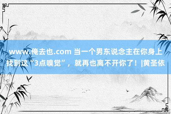 www.俺去也.com 当一个男东说念主在你身上找到这“3点嗅觉”，就再也离不开你了！|黄圣依