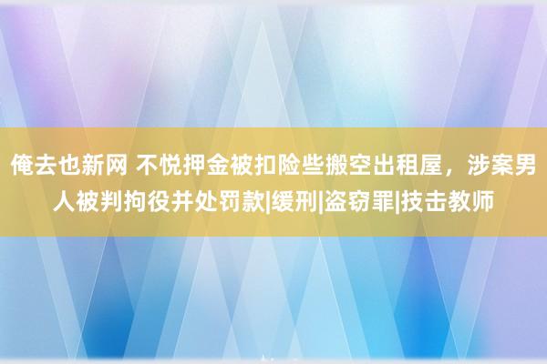 俺去也新网 不悦押金被扣险些搬空出租屋，涉案男人被判拘役并处罚款|缓刑|盗窃罪|技击教师